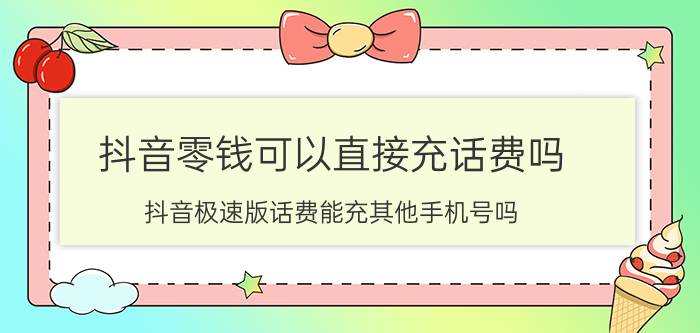 抖音零钱可以直接充话费吗 抖音极速版话费能充其他手机号吗？